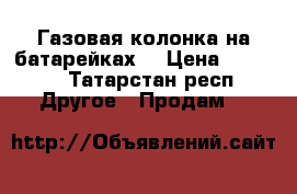 Газовая колонка на батарейках  › Цена ­ 4 000 - Татарстан респ. Другое » Продам   